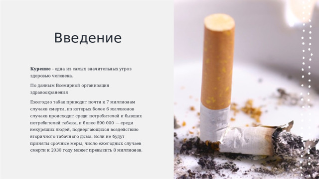 Введение Курение  - одна из самых значительных угроз здоровью человека.  По данным Всемирной организация здравоохранения Ежегодно табак приводит почти к 7 миллионам случаев смерти, из которых более 6 миллионов случаев происходит среди потребителей и бывших потребителей табака, и более 890 000 — среди некурящих людей, подвергающихся воздействию вторичного табачного дыма. Если не будут приняты срочные меры, число ежегодных случаев смерти к 2030 году может превысить 8 миллионов. 