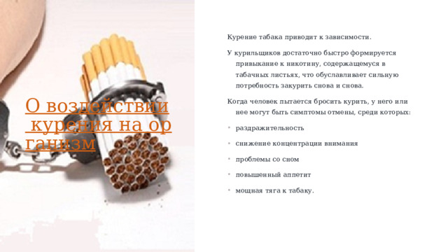 Курение табака приводит к зависимости.  У курильщиков достаточно быстро формируется привыкание к никотину, содержащемуся в табачных листьях, что обуславливает сильную потребность закурить снова и снова. Когда человек пытается бросить курить, у него или нее могут быть симптомы отмены, среди которых: раздражительность снижение концентрации внимания проблемы со сном повышенный аппетит мощная тяга к табаку. О воздействии курения на организм   