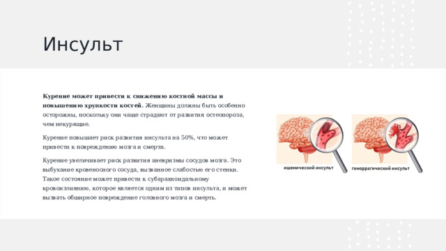 Инсульт Курение может привести к снижению костной массы и повышению хрупкости костей.  Женщины должны быть особенно осторожны, поскольку они чаще страдают от развития остеопороза, чем некурящие. Курение повышает риск развития инсульта на 50%, что может привести к повреждению мозга и смерти. Курение увеличивает риск развития аневризмы сосудов мозга. Это выбухание кровеносного сосуда, вызванное слабостью его стенки. Такое состояние может привести к субарахноидальному кровоизлиянию, которое является одним из типов инсульта, и может вызвать обширное повреждение головного мозга и смерть.  