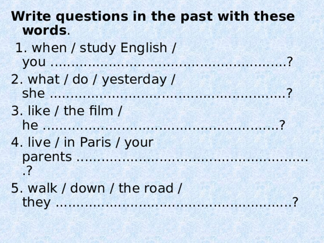 Write questions in the past with these words .  1. when / study English / you .........................................................? 2. what / do / yesterday / she .........................................................? 3. like / the film / he .........................................................? 4. live / in Paris / your parents .........................................................? 5. walk / down / the road / they .........................................................? 