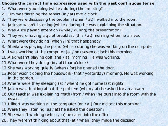 Choose the correct time expression used with the past continuous tense. What were you doing (while / during) the meeting? Tim was finishing the report (in / at) five o'clock. They were discussing the problem (when / at) I walked into the room. Jackson wasn't listening (while / during) he was explaining the situation. Was Alice paying attention (while / during) the presentation? They were having a quiet breakfast (this / at) morning when he arrived. What were they doing (when / in) that happened? Sheila was playing the piano (while / during) he was working on the computer. I was working at the computer (at / on) seven o'clock this morning. Alex wasn't playing golf (this / at) morning. He was working. What were they doing (in / at) four o'clock? She was working quietly (when / for) he opened the door. Peter wasn't doing the housework (that / yesterday) morning. He was working in the garden. Where were they sleeping (at / when) he got home last night? Jason was thinking about the problem (when / at) he asked for an answer. Our teacher was explaining math (from / when) he burst into the room with the news. Dilbert was working at the computer (on / at) four o'clock this morning! Were they listening (as / at) he asked the question? She wasn't working (when / in) he came into the office. They weren't thinking about that (at / when) they made the decision.  