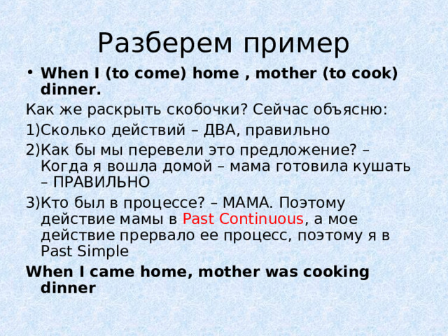 Разберем пример When I (to come) home , mother (to cook) dinner. Как же раскрыть скобочки? Сейчас объясню: Сколько действий – ДВА, правильно Как бы мы перевели это предложение? – Когда я вошла домой – мама готовила кушать – ПРАВИЛЬНО Кто был в процессе? – МАМА. Поэтому действие мамы в Past Continuous , а мое действие прервало ее процесс, поэтому я в Past Simple When I came home, mother was cooking dinner 