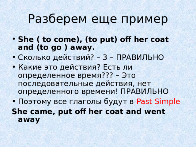 Разберем еще пример She ( to come), (to put) off her coat and (to go ) away. Сколько действий? – 3 – ПРАВИЛЬНО Какие это действия? Есть ли определенное время??? – Это последовательные действия, нет определенного времени! ПРАВИЛЬНО Поэтому все глаголы будут в Past Simple She came, put off her coat and went away 