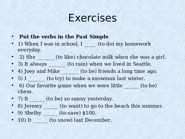  Exercises    Put the verbs in the Past Simple 1) When I was in school, I _____ (to do) my homework everyday.  2) She _______ (to like) chocolate milk when she was a girl. 3) It always _______ (to rain) when we lived in Seattle. 4) Joey and Mike _______ (to be) friends a long time ago. 5) I _______ (to try) to make a snowman last winter.  6) Our favorite game when we were little ______ (to be) chess. 7) It ______ (to be) so sunny yesterday. 8) Jeremy ______ (to want) to go to the beach this summer. 9) Shelby ______ (to save) $100. 10) It ______ (to snow) last December. 