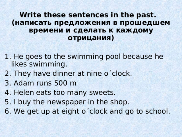  Write these sentences in the past. ( написать предложения в прошедшем времени и сделать к каждому отрицания) 1. He goes to the swimming pool because he likes swimming. 2. They have dinner at nine o´clock. 3. Adam runs 500 m 4. Helen eats too many sweets. 5. I buy the newspaper in the shop. 6. We get up at eight o´clock and go to school. 