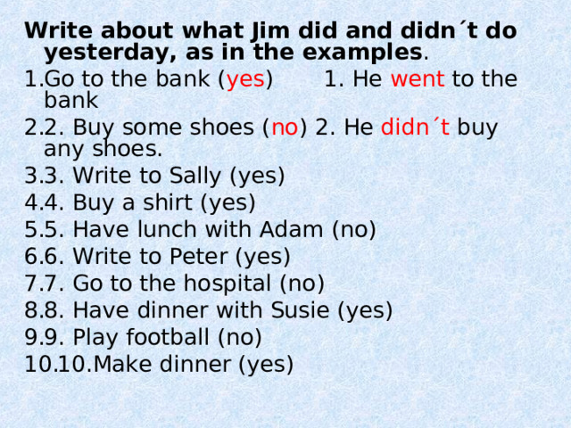 Write about what Jim did and didn´t do yesterday, as in the examples . Go to the bank ( yes )  1. He went to the bank 2. Buy some shoes ( no ) 2. He didn´t buy any shoes. 3. Write to Sally (yes) 4. Buy a shirt (yes) 5. Have lunch with Adam (no) 6. Write to Peter (yes) 7. Go to the hospital (no ) 8. Have dinner with Susie (yes) 9. Play football (no) 10.Make dinner (yes) 