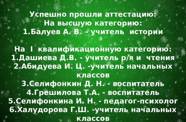 Успешно прошли аттестацию: На высшую категорию: Балуев А. В. – учитель истории  На I квалификационную категорию: Дашиева Д.В. - учитель р/я и чтения Абидуева И. Ц. -учитель начальных классов Селифонкин Д. Н. - воспитатель Грешилова Т.А. - воспитатель Селифонкина И. Н. - педагог-психолог Халудорова Г.Ш. -учитель начальных классов  