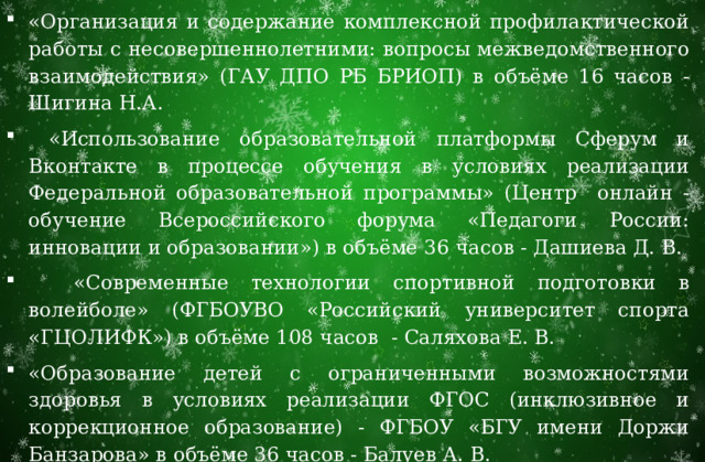 «Организация и содержание комплексной профилактической работы с несовершеннолетними: вопросы межведомственного взаимодействия» (ГАУ ДПО РБ БРИОП) в объёме 16 часов - Шигина Н.А.  «Использование образовательной платформы Сферум и Вконтакте в процессе обучения в условиях реализации Федеральной образовательной программы» (Центр онлайн - обучение Всероссийского форума «Педагоги России: инновации и образовании») в объёме 36 часов - Дашиева Д. В.  «Современные технологии спортивной подготовки в волейболе» (ФГБОУВО «Российский университет спорта «ГЦОЛИФК») в объёме 108 часов - Саляхова Е. В. «Образование детей с ограниченными возможностями здоровья в условиях реализации ФГОС (инклюзивное и коррекционное образование) - ФГБОУ «БГУ имени Доржи Банзарова» в объёме 36 часов - Балуев А. В. 