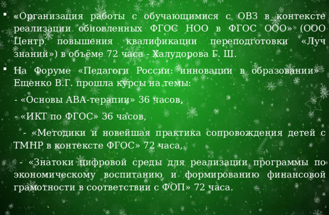 «Организация работы с обучающимися с ОВЗ в контексте реализации обновленных ФГОС НОО в ФГОС ООО» (ООО Центр повышения квалификации переподготовки «Луч знаний») в объёме 72 часа - Халудорова Г. Ш. На Форуме «Педагоги России: инновации в образовании» Ещенко В.Г. прошла курсы на темы:  - «Основы АВА-терапии» 36 часов,  - «ИКТ по ФГОС» 36 часов,  - «Методики и новейшая практика сопровождения детей с ТМНР в контексте ФГОС» 72 часа,  - «Знатоки цифровой среды для реализации программы по экономическому воспитанию и формированию финансовой грамотности в соответствии с ФОП» 72 часа. 