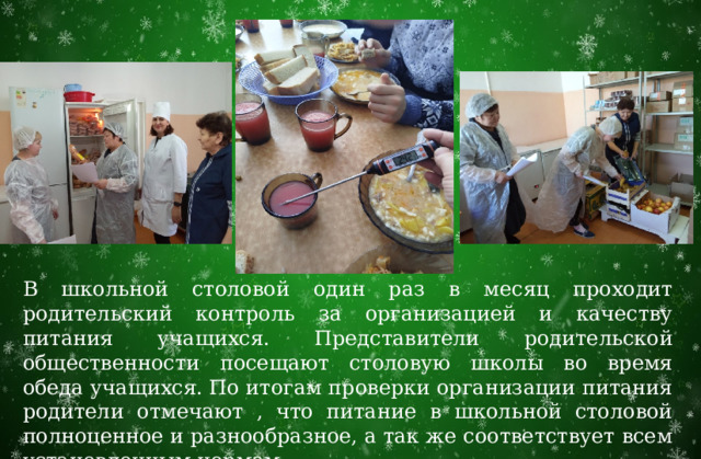 В школьной столовой один раз в месяц проходит родительский контроль за организацией и качеству питания учащихся. Представители родительской общественности посещают столовую школы во время обеда учащихся. По итогам проверки организации питания родители отмечают , что питание в школьной столовой полноценное и разнообразное, а так же соответствует всем установленным нормам. 