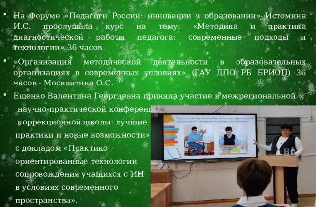 На Форуме «Педагоги России: инновации в образовании» Истомина И.С. прослушала курс на тему: «Методика и практика диагностической работы педагога: современные подходы и технологии» 36 часов «Организация методической деятельности в образовательных организациях в современных условиях» (ГАУ ДПО РБ БРИОП) 36 часов - Москвитина О.С. Ещенко Валентина Георгиевна приняла участие в межрегиональной  научно-практической конференции «Образовательное пространство  коррекционной школы: лучшие  практики и новые возможности»  с докладом «Практико  ориентированные технологии  сопровождения учащихся с ИН  в условиях современного  пространства». 