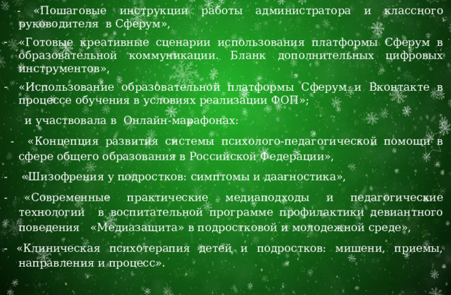 Евдокимова А.А. прослушала образовательные курсы на темы:  - «Пошаговые инструкции работы администратора и классного руководителя в Сферум», «Готовые креативные сценарии использования платформы Сферум в образовательной коммуникации. Бланк дополнительных цифровых инструментов», «Использование образовательной платформы Сферум и Вконтакте в процессе обучения в условиях реализации ФОП»;  и участвовала в Онлайн-марафонах:  - «Концепция развития системы психолого-педагогической помощи в сфере общего образования в Российской Федерации», - «Шизофрения у подростков: симптомы и даагностика», - «Современные практические медиаподходы и педагогические технологии в воспитательной программе профилактики девиантного поведения «Медиазащита» в подростковой и молодежной среде», - «Клиническая психотерапия детей и подростков: мишени, приемы, направления и процесс». 