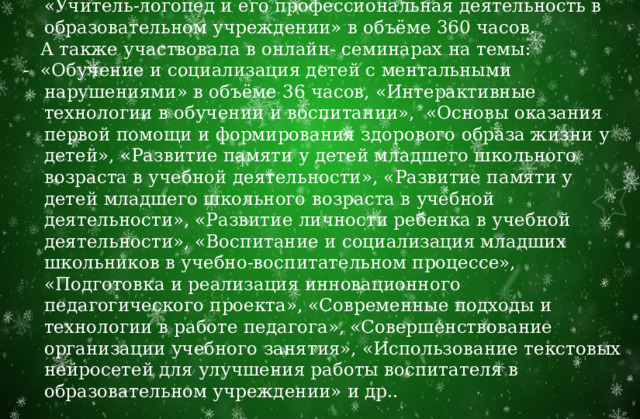  Иванова С. С. прошла переподготовку по программе «Учитель-логопед и его профессиональная деятельность в образовательном учреждении» в объёме 360 часов.  А также участвовала в онлайн- семинарах на темы: - «Обучение и социализация детей с ментальными нарушениями» в объёме 36 часов, «Интерактивные технологии в обучении и воспитании», «Основы оказания первой помощи и формирования здорового образа жизни у детей», «Развитие памяти у детей младшего школьного возраста в учебной деятельности», «Развитие памяти у детей младшего школьного возраста в учебной деятельности», «Развитие личности ребенка в учебной деятельности», «Воспитание и социализация младших школьников в учебно-воспитательном процессе», «Подготовка и реализация инновационного педагогического проекта», «Современные подходы и технологии в работе педагога», «Совершенствование организации учебного занятия», «Использование текстовых нейросетей для улучшения работы воспитателя в образовательном учреждении» и др.. 