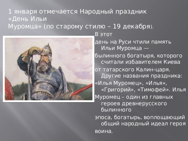 1 января отмечается Народный праздник «День Ильи Муромца» (по старому стилю – 19 декабря ). В этот день на Руси чтили память Ильи Муромца — былинного богатыря, которого считали избавителем Киева от татарского Калин-царя. Другие названия праздника: «Илья Муромец», «Илья», «Григорий», «Тимофей». Илья Муромец – один из главных героев древнерусского былинного эпоса, богатырь, воплощающий общий народный идеал героя воина. 