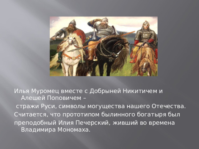 Илья Муромец вместе с Добрыней Никитичем и  Алешей Поповичем –  стражи Руси, символы могущества нашего Отечества. Считается, что прототипом былинного богатыря был преподобный Илия Печерский, живший во времена Владимира Мономаха. 