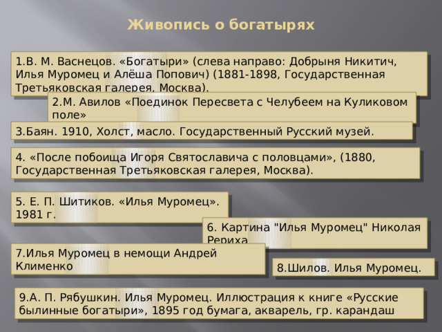 Живопись о богатырях    1.В. М. Васнецов. «Богатыри» (слева направо: Добрыня Никитич, Илья Муромец и Алёша Попович) (1881-1898, Государственная Третьяковская галерея, Москва). 2.М. Авилов «Поединок Пересвета с Челубеем на Куликовом поле» 3.Баян. 1910, Холст, масло. Государственный Русский музей. 4. «После побоища Игоря Святославича с половцами», (1880, Государственная Третьяковская галерея, Москва). 5. Е. П. Шитиков. «Илья Муромец». 1981 г. 6. Картина 