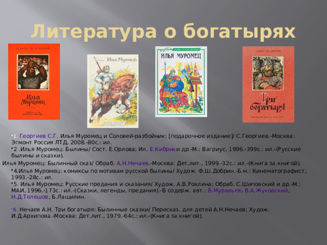 Литература о богатырях 1. Георгиев С.Г.   Илья Муромец и Соловей-разбойник: [подарочное издание]/ С.Георгиев.-Москва: Эгмонт Россия ЛТД, 2008.-80с.: ил. 2 .Илья Муромец: Былины/ Сост. Е.Орлова; Ил.   Е.Кибрик и др.-М.: Вагриус, 1996.-399c.: ил.-(Русские былины и сказки). 3. Илья Муромец: Былинный сказ/ Обраб.   А.Н.Нечаев .-Москва: Дет.лит., 1999.-32с.: ил.-(Книга за книгой). 4.Илья Муромец: комиксы по мотивам русской былины/ Худож. Ф.Ш.Добрин.-Б.м.: Кинематографист, 1993.-28c.: ил. 5. Илья Муромец: Русские предания и сказания/ Худож. А.В.Рохлина; Обраб. С.Шиповский и др.-М.: МАИ, 1996.-173c.: ил.-(Сказки, легенды, предания).-В содерж. авт.:   В.Муравьев ,   В.А.Жуковский ,   Н.Д.Телешов , Б.Лащилин. 6.  Нечаев А.Н.   Три богатыря: Былинные сказки/ Пересказ. для детей А.Н.Нечаев; Худож. И.Д.Архипова.-Москва: Дет.лит., 1979.-64с.: ил.-(Книга за книгой). 