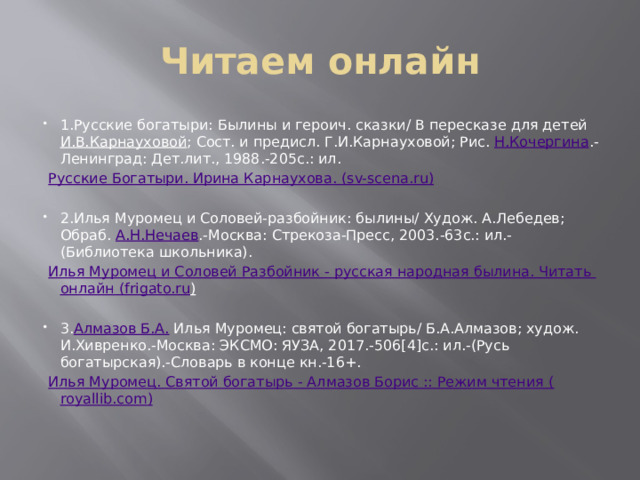 Читаем онлайн 1.Русские богатыри: Былины и героич. сказки/ В пересказе для детей  И.В.Карнауховой ; Сост. и предисл. Г.И.Карнауховой; Рис.  Н.Кочергина .-Ленинград: Дет.лит., 1988.-205с.: ил.  Русские Богатыри. Ирина Карнаухова. ( sv-scena.ru ) 2.Илья Муромец и Соловей-разбойник: былины/ Худож. А.Лебедев; Обраб.  А.Н.Нечаев .-Москва: Стрекоза-Пресс, 2003.-63с.: ил.-(Библиотека школьника).  Илья Муромец и Соловей Разбойник - русская народная былина. Читать онлайн ( frigato.ru )  3. Алмазов Б.А.  Илья Муромец: святой богатырь/ Б.А.Алмазов; худож. И.Хивренко.-Москва: ЭКСМО: ЯУЗА, 2017.-506[4]c.: ил.-(Русь богатырская).-Словарь в конце кн.-16+.  Илья Муромец. Святой богатырь - Алмазов Борис :: Режим чтения ( royallib.com )   