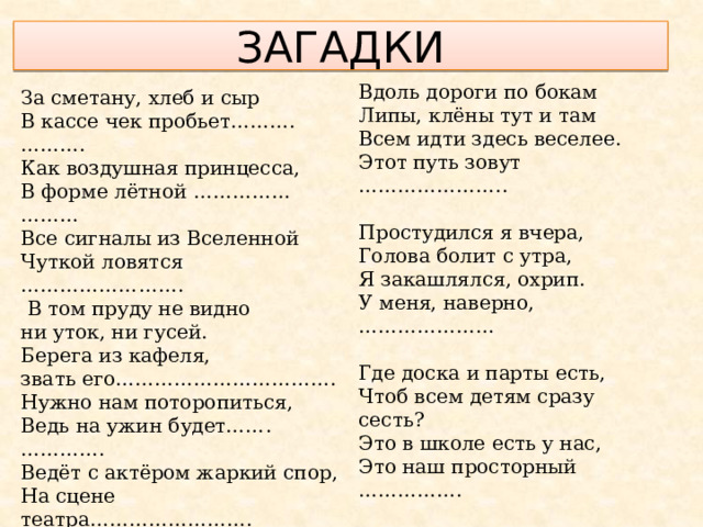 ЗАГАДКИ Вдоль дороги по бокам Липы, клёны тут и там Всем идти здесь веселее. Этот путь зовут ………………….. Простудился я вчера, Голова болит с утра, Я закашлялся, охрип. У меня, наверно, ………………… Где доска и парты есть, Чтоб всем детям сразу сесть? Это в школе есть у нас, Это наш просторный ……………. Не догонит нас мороз: Мы бежим на лыжах ……………. За сметану, хлеб и сыр В кассе чек пробьет……….………. Как воздушная принцесса, В форме лётной …………… ……… Все сигналы из Вселенной Чуткой ловятся …………………….  В том пруду не видно ни уток, ни гусей. Берега из кафеля, звать его……………………………. Нужно нам поторопиться, Ведь на ужин будет……. …………. Ведёт с актёром жаркий спор, На сцене театра……………………. Сотни книг вмещает наш Многоярусный.. ………………….. 