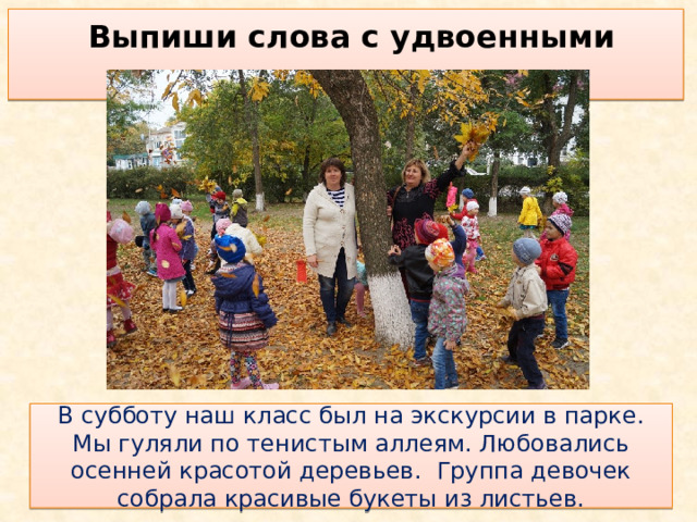 Выпиши слова с удвоенными согласными  В субботу наш класс был на экскурсии в парке. Мы гуляли по тенистым аллеям. Любовались осенней красотой деревьев. Группа девочек собрала красивые букеты из листьев. 