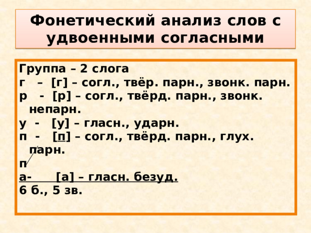 Фонетический анализ слов с удвоенными согласными Группа – 2 слога г – [г] – согл., твёр. парн., звонк. парн. р - [р] – согл., твёрд. парн., звонк. непарн. у - [у] – гласн., ударн. п - [ п ] – согл., твёрд. парн., глух. парн. п а- [а] – гласн. безуд. 6 б., 5 зв. 