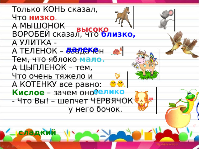 Только КОНЬ сказал, Что низко . А МЫШОНОК  ВОРОБЕЙ сказал, что близко, А УЛИТКА -  А ТЕЛЕНОК – озадачен Тем, что яблоко мало. А ЦЫПЛЕНОК – тем, Что очень тяжело и  А КОТЕНКУ все равно: Кислое – зачем оно? - Что Вы! – шепчет ЧЕРВЯЧОК –  у него бочок. высоко далеко велико сладкий 