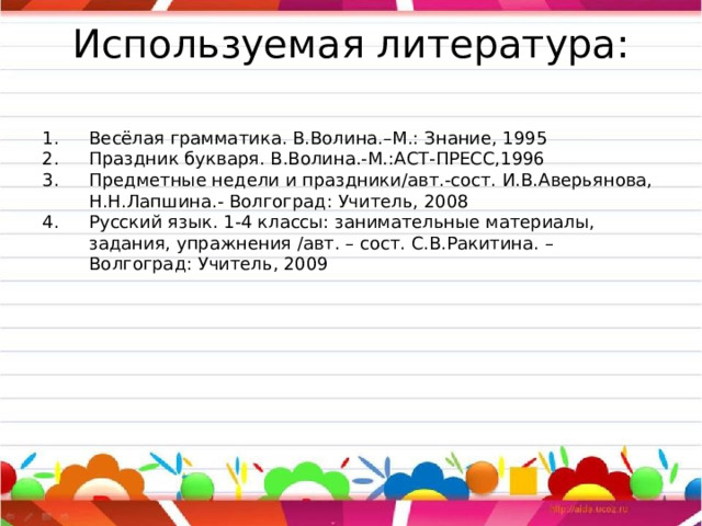 Используемая литература:   Весёлая грамматика. В.Волина.–М.: Знание, 1995 Праздник букваря. В.Волина.-М.:АСТ-ПРЕСС,1996 Предметные недели и праздники/авт.-сост. И.В.Аверьянова, Н.Н.Лапшина.- Волгоград: Учитель, 2008 Русский язык. 1-4 классы: занимательные материалы, задания, упражнения /авт. – сост. С.В.Ракитина. – Волгоград: Учитель, 2009 