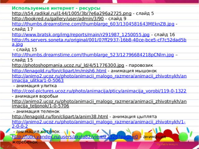                   Используемые интернет - ресурсы  http://s54.radikal.ru/i144/1005/3b/7e6a296a2725.png - слайд 5  http://bookred.ru/gallery/user/admin/3/90 - слайд 9  http://thumbs.dreamstime.com/thumblarge_603/1304581643MEknZB.jpg - слайд 17  http://www.bratsk.org/img/reports/main/r291987_1250055.jpg - слайд 16  http://fs.servers.soneta.ru/original/001/07ff2937-16b8-40ce-bce5-cf7c52dad5ba.jpg - слайд 15  http://thumbs.dreamstime.com/thumblarge_523/12796684218pCNlm.jpg – слайд 15  http://photoshopmania.ucoz.ru/_ld/4/51776300.jpg - паровозик  http://lenagold.ru/fon/clipart/m/mish6.html - анимация мышонок  http://animo2.ucoz.ru/photo/animacii_malogo_razmera/animacii_zhivotnykh/animacija_ulitka/1-0-5063 - анимация улитка  http://cool-pictures.ucoz.ru/photo/animacija/pticy/animacija_vorobi/119-0-1322 - анимация воробьи  http://animo2.ucoz.ru/photo/animacii_malogo_razmera/animacii_zhivotnykh/animacija_teljonok/1-0-5706 - анимация теленок  http://lenagold.ru/fon/clipart/a/anim38.html - анимация цыплята  http://animo2.ucoz.ru/photo/animacii_malogo_razmera/animacii_zhivotnykh/1-2-0-0-2 - анимация котенок  http://fotki.yandex.ru/users/akyla82/view/22328?page=0 – анимация жеребенок 