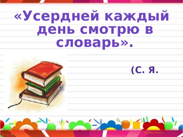 «Усердней каждый день смотрю в словарь».   (С. Я. Маршак)  