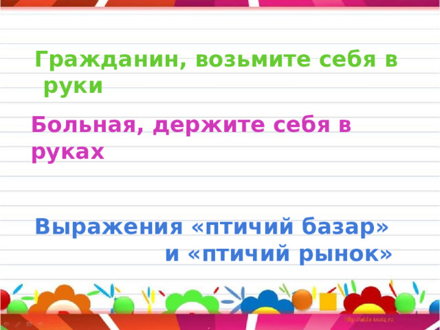     Больная, держите себя в руках     Гражданин, возьмите себя в руки         Выражения «птичий базар»  и «птичий рынок»  