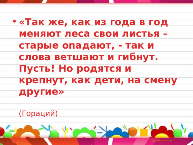 «Так же, как из года в год меняют леса свои листья – старые опадают, - так и слова ветшают и гибнут. Пусть! Но родятся и крепнут, как дети, на смену другие»   (Гораций) 