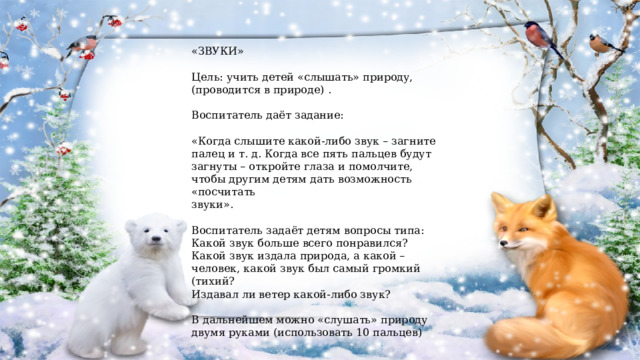 «ЗВУКИ» Цель: учить детей «слышать» природу, (проводится в природе) . Воспитатель даёт задание: «Когда слышите какой-либо звук – загните палец и т. д. Когда все пять пальцев будут загнуты – откройте глаза и помолчите, чтобы другим детям дать возможность «посчитать звуки». Воспитатель задаёт детям вопросы типа: Какой звук больше всего понравился? Какой звук издала природа, а какой –человек, какой звук был самый громкий (тихий? Издавал ли ветер какой-либо звук? В дальнейшем можно «слушать» природу двумя руками (использовать 10 пальцев) 
