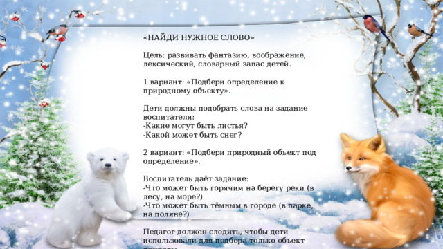 «НАЙДИ НУЖНОЕ СЛОВО» Цель: развивать фантазию, воображение, лексический, словарный запас детей. 1 вариант: «Подбери определение к природному объекту». Дети должны подобрать слова на задание воспитателя: -Какие могут быть листья? -Какой может быть снег? 2 вариант: «Подбери природный объект под определение». Воспитатель даёт задание: -Что может быть горячим на берегу реки (в лесу, на море?) -Что может быть тёмным в городе (в парке, на поляне?) Педагог должен следить, чтобы дети использовали для подбора только объект природы. 