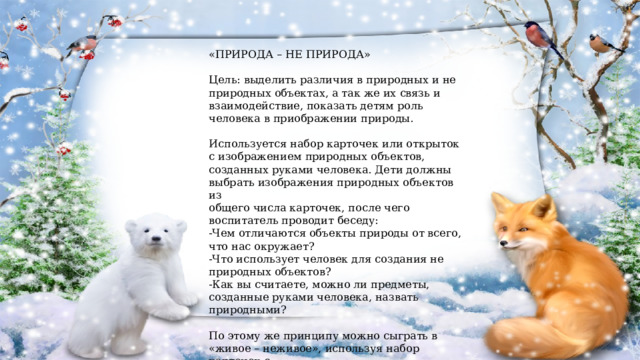 «ПРИРОДА – НЕ ПРИРОДА» Цель: выделить различия в природных и не природных объектах, а так же их связь и взаимодействие, показать детям роль человека в приображении природы. Используется набор карточек или открыток с изображением природных объектов, созданных руками человека. Дети должны выбрать изображения природных объектов из общего числа карточек, после чего воспитатель проводит беседу: -Чем отличаются объекты природы от всего, что нас окружает? -Что использует человек для создания не природных объектов? -Как вы считаете, можно ли предметы, созданные руками человека, назвать природными? По этому же принципу можно сыграть в «живое – неживое», используя набор карточек с изображением живых и неживых объектов природы и вопросы беседы. 