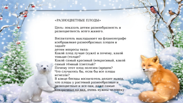 «РАЗНОЦВЕТНЫЕ ПЛОДЫ» Цель: показать детям разнообразность и разноцветность всего живого. Воспитатель выкладывает на фланелеграфе изображение разнообразных плодов и задаёт детям вопросы типа: Какой плод лучше (хуже) и почему, какой тоньше (толще? Какой самый красивый (некрасивый, какой самый тёмный (светлый? Почему этот плод полезен (вреден? Что случилось бы, если бы все плоды исчезли? В конце беседы воспитатель делает вывод, что плоды у растений разнообразные и разноцветные и все они, даже самые невзрачные на вид, очень нужны человеку 