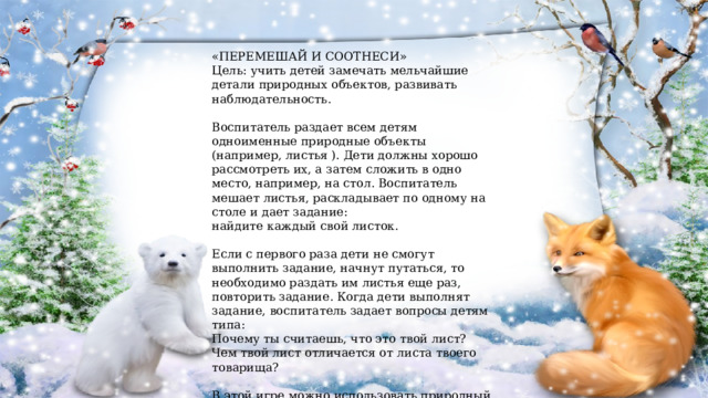 «ПЕРЕМЕШАЙ И СООТНЕСИ» Цель: учить детей замечать мельчайшие детали природных объектов, развивать наблюдательность. Воспитатель раздает всем детям одноименные природные объекты (например, листья ). Дети должны хорошо рассмотреть их, а затем сложить в одно место, например, на стол. Воспитатель мешает листья, раскладывает по одному на столе и дает задание: найдите каждый свой листок. Если с первого раза дети не смогут выполнить задание, начнут путаться, то необходимо раздать им листья еще раз, повторить задание. Когда дети выполнят задание, воспитатель задает вопросы детям типа: Почему ты считаешь, что это твой лист? Чем твой лист отличается от листа твоего товарища? В этой игре можно использовать природный материал (сухие веточки, косточки плодов и т. д.) 