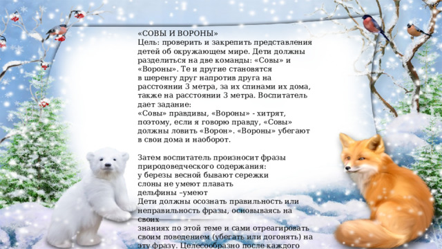 «СОВЫ И ВОРОНЫ» Цель: проверить и закрепить представления детей об окружающем мире. Дети должны разделиться на две команды: «Совы» и «Вороны». Те и другие становятся в шеренгу друг напротив друга на расстоянии 3 метра, за их спинами их дома, также на расстоянии 3 метра. Воспитатель дает задание: «Совы» правдивы, «Вороны» - хитрят, поэтому, если я говорю правду, «Совы» должны ловить «Ворон». «Вороны» убегают в свои дома и наоборот. Затем воспитатель произносит фразы природоведческого содержания: у березы весной бывают сережки слоны не умеют плавать дельфины –умеют Дети должны осознать правильность или неправильность фразы, основываясь на своих знаниях по этой теме и сами отреагировать своим поведением (убегать или догонять) на эту фразу. Целесообразно после каждого раза спрашивать детей о том, почему они так или иначе поступили, а после 2-3 фраз поменять игроков местами. 