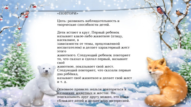 «ПОВТОРИ» Цель: развивать наблюдательность и творческие способности детей. Дети встают в круг. Первый ребенок называет какое-либо животное (птицу, насекомое, в зависимости от темы, предложенной воспитателем) и делает характерный жест этого животного. Следующий ребенок повторяет то, что сказал и сделал первый, называет своё животное, показывает свой жест. Следующий повторяет, что сказали первые два ребёнка, называет своё животное и делает свой жест и т. д. Основное правило: нельзя повторяться в названиях животных и жестах. Но подсказывать друг другу можно, это даже сближает детей и делает игру интересней. В игре участвуют 5-8 детей, затем можно увеличить количество игроков 