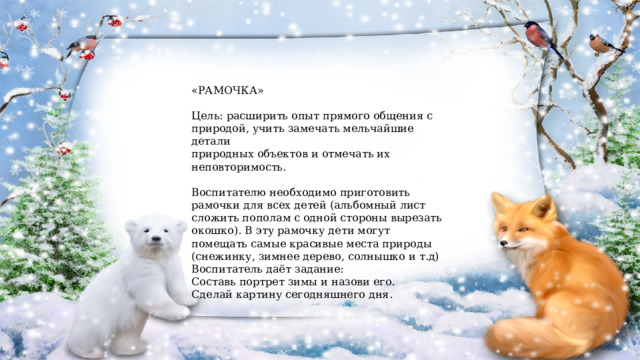 «РАМОЧКА» Цель: расширить опыт прямого общения с природой, учить замечать мельчайшие детали природных объектов и отмечать их неповторимость. Воспитателю необходимо приготовить рамочки для всех детей (альбомный лист сложить пополам с одной стороны вырезать окошко). В эту рамочку дети могут помещать самые красивые места природы (снежинку, зимнее дерево, солнышко и т.д) Воспитатель даёт задание: Составь портрет зимы и назови его. Сделай картину сегодняшнего дня. 