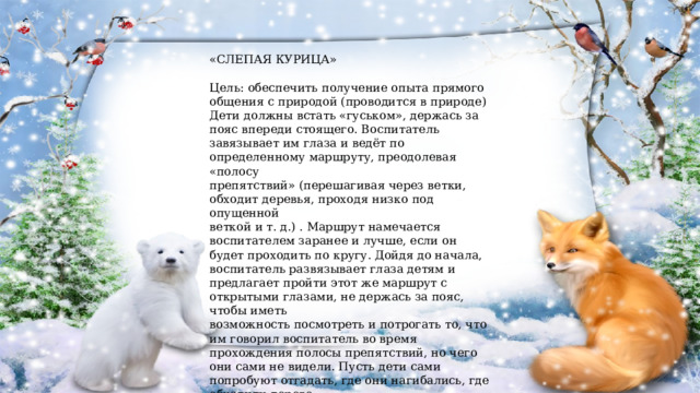 «СЛЕПАЯ КУРИЦА» Цель: обеспечить получение опыта прямого общения с природой (проводится в природе) Дети должны встать «гуськом», держась за пояс впереди стоящего. Воспитатель завязывает им глаза и ведёт по определенному маршруту, преодолевая «полосу препятствий» (перешагивая через ветки, обходит деревья, проходя низко под опущенной веткой и т. д.) . Маршрут намечается воспитателем заранее и лучше, если он будет проходить по кругу. Дойдя до начала, воспитатель развязывает глаза детям и предлагает пройти этот же маршрут с открытыми глазами, не держась за пояс, чтобы иметь возможность посмотреть и потрогать то, что им говорил воспитатель во время прохождения полосы препятствий, но чего они сами не видели. Пусть дети сами попробуют отгадать, где они нагибались, где обходили дерево. 