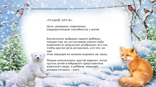 «УГАДАЙ, КТО Я». Цель: развивать творческие, подражательные способности у детей . Воспитатель выбирает одного ребёнка, говорит ему на ухо название какого-либо животного и предлагает изобразить его так, чтобы другие дети догадались, кто это, но при этом водящий не должен издавать ни звука. Можно использовать другой вариант, когда группа детей изображает представителя животного мира, а ребёнок- водящий должен отгадать – кого. 