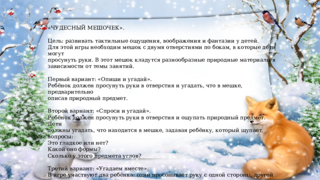 «ЧУДЕСНЫЙ МЕШОЧЕК». Цель: развивать тактильные ощущения, воображения и фантазии у детей. Для этой игры необходим мешок с двумя отверстиями по бокам, в которые дети могут просунуть руки. В этот мешок кладутся разнообразные природные материалы в зависимости от темы занятий. Первый вариант: «Опиши и угадай». Ребёнок должен просунуть руки в отверстия и угадать, что в мешке, предварительно описав природный предмет. Второй вариант: «Спроси и угадай». Ребёнок должен просунуть руки в отверстия и ощупать природный предмет. Дети должны угадать, что находится в мешке, задавая ребёнку, который щупает, вопросы: Это гладкое или нет? Какой оно формы? Сколько у этого предмета углов? Третий вариант: «Угадаем вместе». В игре участвуют два ребёнка: один просовывает руку с одной стороны, другой – с другой. Дети должны вместе ощупать природный материал и сообща решить, что это такое. 