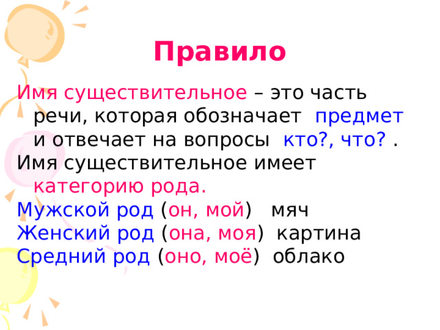 Правило Имя существительное – это часть речи, которая обозначает предмет и отвечает на вопросы кто?, что? . Имя существительное имеет категорию рода. Мужской род ( он, мой ) мяч Женский род ( она, моя ) картина Средний род ( оно, моё ) облако 