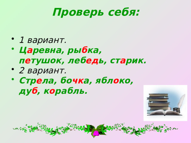 Проверь себя:   1 вариант. Ц а ревна, ры б ка, п е тушок, леб ед ь, ст а рик. 2 вариант. Стр е ла, бо чк а, ябл о ко, ду б , к о рабль. 