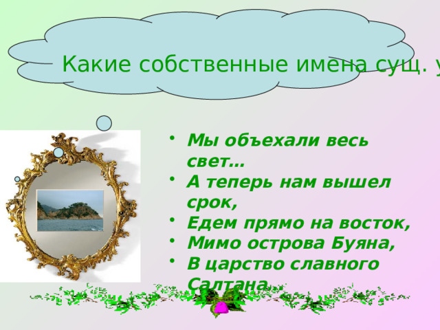 Какие собственные имена сущ. употреблены в строках сказки? Мы объехали весь свет… А теперь нам вышел срок, Едем прямо на восток, Мимо острова Буяна, В царство славного Салтана… 