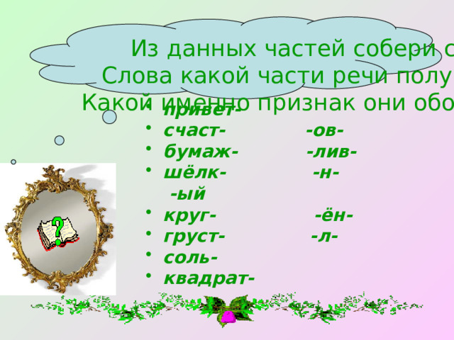Из данных частей собери слова. Слова какой части речи получились? Какой именно признак они обозначают? привет- счаст- -ов- бумаж- -лив- шёлк- -н- -ый круг- -ён- груст- -л- соль- квадрат- 