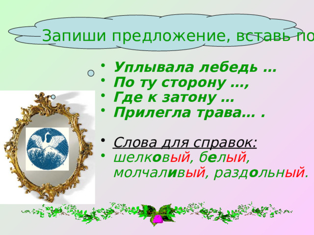 Запиши предложение, вставь подходящие имена прилагательные. Уплывала лебедь … По ту сторону …, Где к затону … Прилегла трава… .  Слова для справок: шелк о в ый , б е л ый , молчал и в ый , разд о льн ый .  