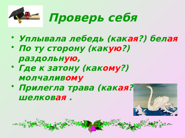 Проверь себя Уплывала лебедь (как ая ?) бел ая По ту сторону (как ую ?) раздольн ую , Где к затону (как ому ?) молчалив ому Прилегла трава (как ая ?) шелков ая . 