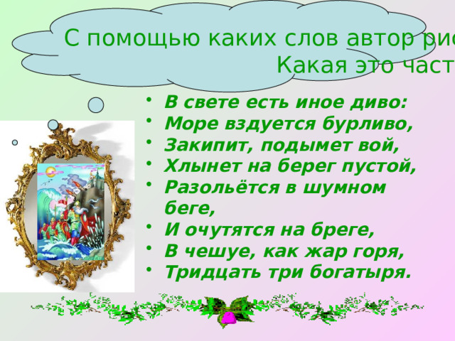 С помощью каких слов автор рисует сказочную картину? Какая это часть речи? В свете есть иное диво: Море вздуется бурливо, Закипит, подымет вой, Хлынет на берег пустой, Разольётся в шумном беге, И очутятся на бреге, В чешуе, как жар горя, Тридцать три богатыря. 