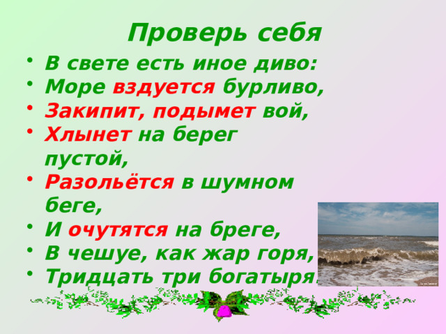 Проверь себя В свете есть иное диво: Море вздуется бурливо, Закипит, подымет вой, Хлынет на берег пустой, Разольётся в шумном беге, И очутятся на бреге, В чешуе, как жар горя, Тридцать три богатыря. 